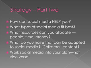 Strategy – Part twoHow can social media HELP you?What types of social media fit best?What resources can you allocate —people, time, money? What do you have that can be adapted to social media?  Collateral, content?Work social media into your plan—not vice versa! 