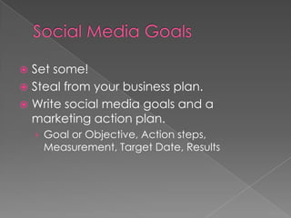 Social Media Goals	Set some! Steal from your business plan. Write social media goals and a marketing action plan.  Goal or Objective, Action steps, Measurement, Target Date, Results 