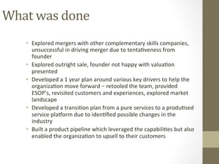 What	was	done	
•  Explored	mergers	with	other	complementary	skills	companies,	
unsuccessful	in	driving	merger	due	to	tentaPveness	from	
founder	
•  Explored	outright	sale,	founder	not	happy	with	valuaPon	
presented	
•  Developed	a	1	year	plan	around	various	key	drivers	to	help	the	
organizaPon	move	forward	–	retooled	the	team,	provided	
ESOP’s,	revisited	customers	and	experiences,	explored	market	
landscape		
•  Developed	a	transiPon	plan	from	a	pure	services	to	a	produPsed	
service	plahorm	due	to	idenPﬁed	possible	changes	in	the	
industry	
•  Built	a	product	pipeline	which	leveraged	the	capabiliPes	but	also	
enabled	the	organizaPon	to	upsell	to	their	customers	
 