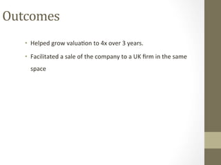 Outcomes	
•  Helped	grow	valuaPon	to	4x	over	3	years.		
•  Facilitated	a	sale	of	the	company	to	a	UK	ﬁrm	in	the	same	
space	
 