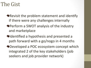 Revisit	the	problem	statement	and	idenPfy	
if	there	were	any	challenges	internally		
Perform	a	SWOT	analysis	of	the	industry	
and	marketplace	
IdenPﬁed	a	hypothesis	and	presented	a	
path	forward	with	a	go/nogo	in	4	months	
Developed	a	POC	ecosystem	concept	which	
integrated	2	of	the	key	stakeholders	(job	
seekers	and	job	provider	network)		
The	Gist	
 