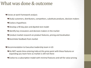 Forces	at	work	framework	analysis		
Study	customers,	distributors,	compePtors,	subsPtute	products,	decision	makers	
Evolve	a	hypothesis		
Develop	a	90	day	plan	and	dipsPck	test	model	
IdenPfy	key	innovators	and	decision	makers	in	the	market	
Conduct	market	research	on	product	features,	pricing	and	localisaPon		
Assimilate	feedback	from	market	
	
RecommendaPon	to	ExecuPve	leadership	team	in	US		
Do	NOT	waste	Pme	entering	India	at	this	price	point	with	these	features	or	
expanding	you	team	here	as	market	is	sPll	not	there	
Evolve	to	a	subscripPon	model	with	minimal	features	and	sell	for	value	pricing		
What	was	done	&	outcome	
 
