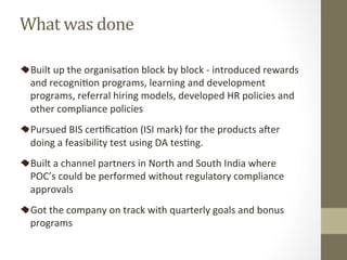 Built	up	the	organisaPon	block	by	block	-	introduced	rewards	
and	recogniPon	programs,	learning	and	development	
programs,	referral	hiring	models,	developed	HR	policies	and	
other	compliance	policies	
Pursued	BIS	cerPﬁcaPon	(ISI	mark)	for	the	products	a[er	
doing	a	feasibility	test	using	DA	tesPng.		
Built	a	channel	partners	in	North	and	South	India	where	
POC’s	could	be	performed	without	regulatory	compliance	
approvals	
Got	the	company	on	track	with	quarterly	goals	and	bonus	
programs		
What	was	done	
 