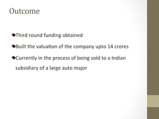 Third	round	funding	obtained	
Built	the	valuaPon	of	the	company	upto	14	crores		
Currently	in	the	process	of	being	sold	to	a	Indian	
subsidiary	of	a	large	auto	major	
Outcome	
 