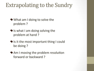 Extrapolating	to	the	Sundry	
What	am	I	doing	to	solve	the	
problem	?	
Is	what	I	am	doing	solving	the	
problem	at	hand	?	
Is	it	the	most	important	thing	I	could	
be	doing	?	
Am	I	moving	the	problem	resoluPon	
forward	or	backward	?	
 