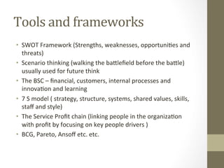 Tools	and	frameworks		
•  SWOT	Framework	(Strengths,	weaknesses,	opportuniPes	and	
threats)	
•  Scenario	thinking	(walking	the	bagleﬁeld	before	the	bagle)	
usually	used	for	future	think		
•  The	BSC	–	ﬁnancial,	customers,	internal	processes	and	
innovaPon	and	learning		
•  7	S	model	(	strategy,	structure,	systems,	shared	values,	skills,	
staﬀ	and	style)		
•  The	Service	Proﬁt	chain	(linking	people	in	the	organizaPon	
with	proﬁt	by	focusing	on	key	people	drivers	)	
•  BCG,	Pareto,	Ansoﬀ	etc.	etc.	
 