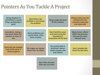 Pointers	As	You	Tackle	A	Project	
Being	skep3cal	of	
everything	is	a	good	
thing,	ques3oning	is	
good	
Most	3mes,	the	
problem	is	not	always	
the	problem	
Never	make	the	facts	
ﬁt	the	solu3on	
Always	make	sure	the	
solu3ons	ﬁts	the	
customer	internally	
and	externally		
Some3mes,	taking	a	
step	back	allows	the	
solu3on	to	come	to	
you	
Some	problems	you	
cannot	solve,	solve	
them	anyway	
Don’t	boil	the	ocean	
and	work	using	the	
boundary	of	
constraints	all	the	3me	
Many	factors	aﬀect/
eﬀect	the	business,	
ﬁnd	out	the	most	
relevant	ones	
Pluck	the	low	hanging	
fruit	all	the	3me,	it	
shows	progress	
Hit	singles	are	always	
beQer	than	an	album	
Be	careful	what	is	
promised,	always	
under	promise	and	
over	deliver	
Don’t	mistake	the	
forest	for	the	trees		
Don’t	bite	oﬀ	more	
than	you	can	chew	
 