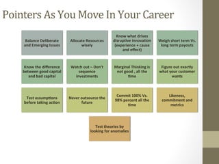Balance	Deliberate	
and	Emerging	Issues	
Allocate	Resources	
wisely	
Know	what	drives	
disrup3ve	innova3on	
(experience	+	cause	
and	eﬀect)		
Weigh	short	term	Vs.	
long	term	payouts		
Know	the	diﬀerence	
between	good	capital	
and	bad	capital	
Watch	out	–	Don’t	
sequence	
investments		
Marginal	Thinking	is	
not	good	,	all	the	
3me	
Figure	out	exactly	
what	your	customer	
wants	
Test	assump3ons	
before	taking	ac3on	
Never	outsource	the	
future	
Commit	100%	Vs.	
98%	percent	all	the	
3me		
Likeness,	
commitment	and	
metrics		
Test	theories	by	
looking	for	anomalies		
Pointers	As	You	Move	In	Your	Career	
 