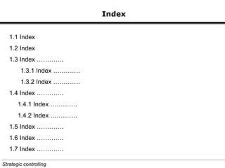 Index
1.1 Index
1.2 Index
1.3 Index ………….
1.3.1 Index ………….
1.3.2 Index ………….
1.4 Index ………….
1.4.1 Index ………….
1.4.2 Index ………….
1.5 Index ………….
1.6 Index ………….
1.7 Index ………….
Strategic controlling
 
