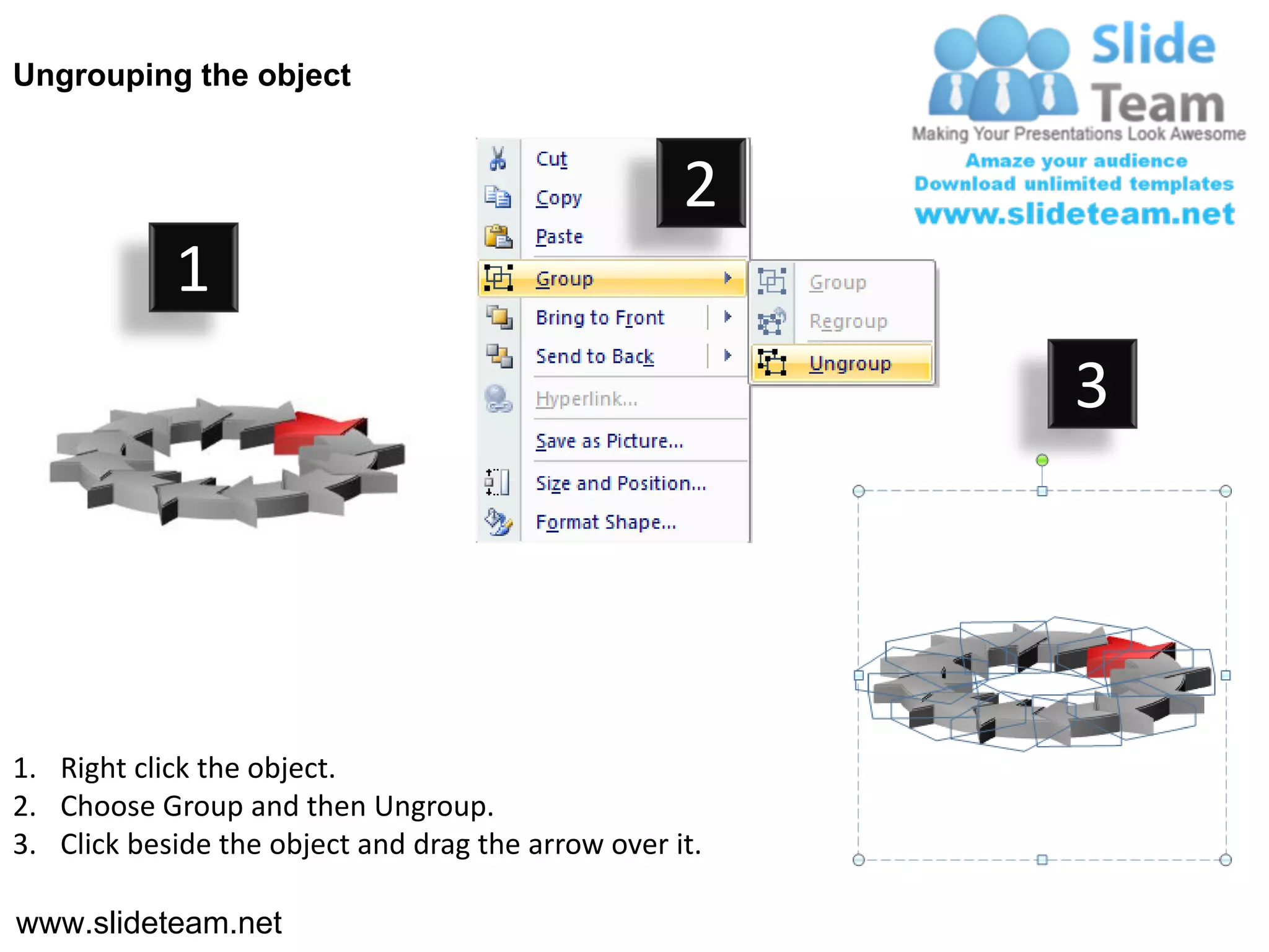 Ungrouping the object


                                                    2
            1
                                                         3




1. Right click the object.
2. Choose Group and then Ungroup.
3. Click beside the object and drag the arrow over it.

www.slideteam.net
 