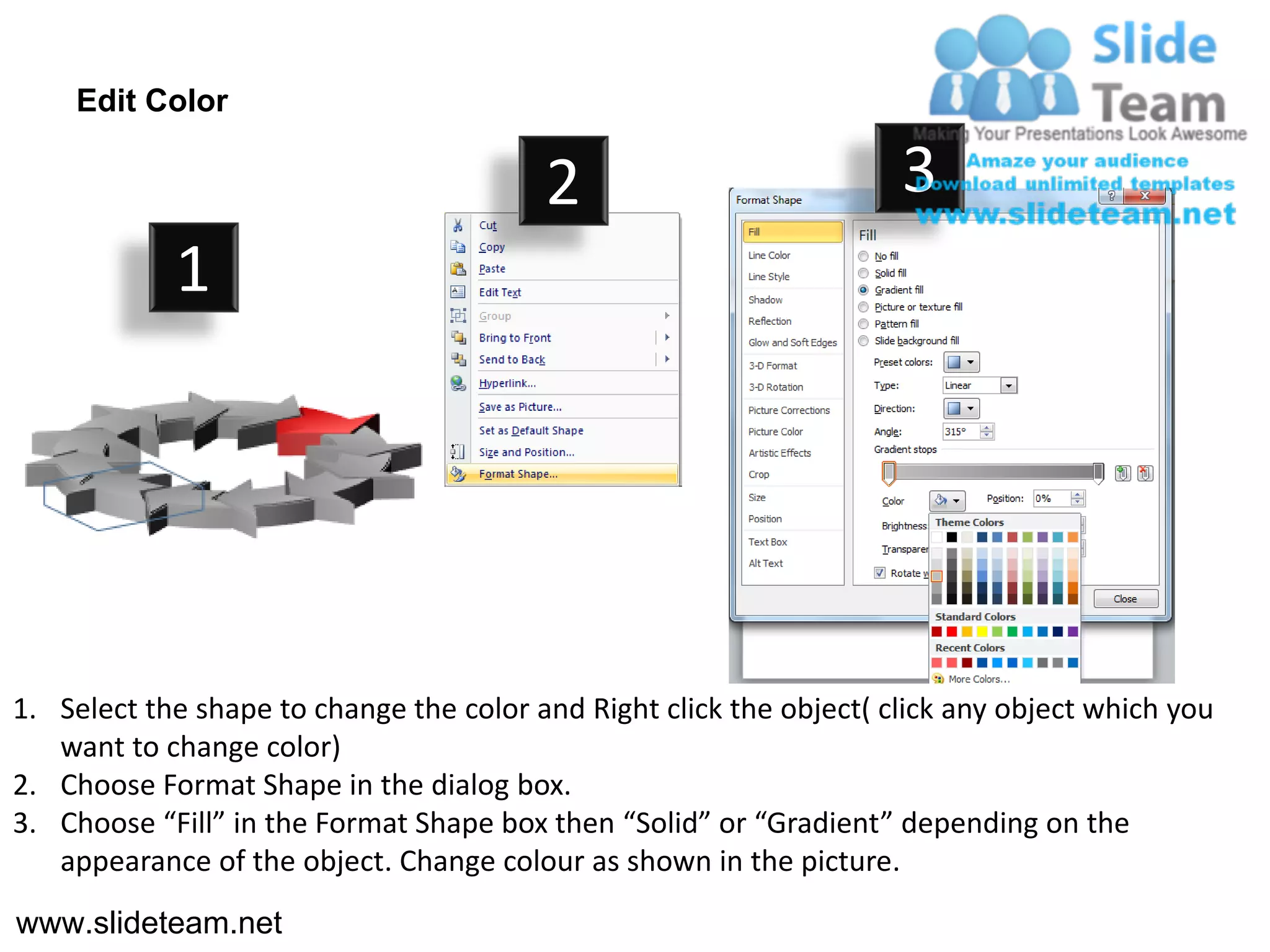 Edit Color

                                         2                           3
            1




1. Select the shape to change the color and Right click the object( click any object which you
   want to change color)
2. Choose Format Shape in the dialog box.
3. Choose “Fill” in the Format Shape box then “Solid” or “Gradient” depending on the
   appearance of the object. Change colour as shown in the picture.
www.slideteam.net
 