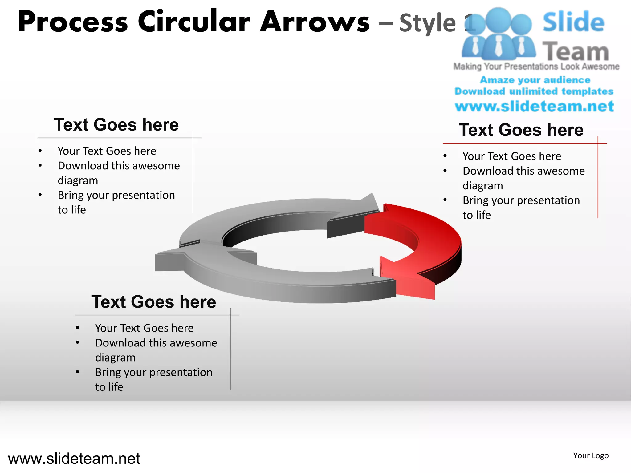 Process Circular Arrows – Style 1


       Text Goes here                       Text Goes here
   •   Your Text Goes here              •   Your Text Goes here
   •   Download this awesome            •   Download this awesome
       diagram                              diagram
   •   Bring your presentation          •   Bring your presentation
       to life                              to life




              Text Goes here
          •   Your Text Goes here
          •   Download this awesome
              diagram
          •   Bring your presentation
              to life




www.slideteam.net                                               Your Logo
 
