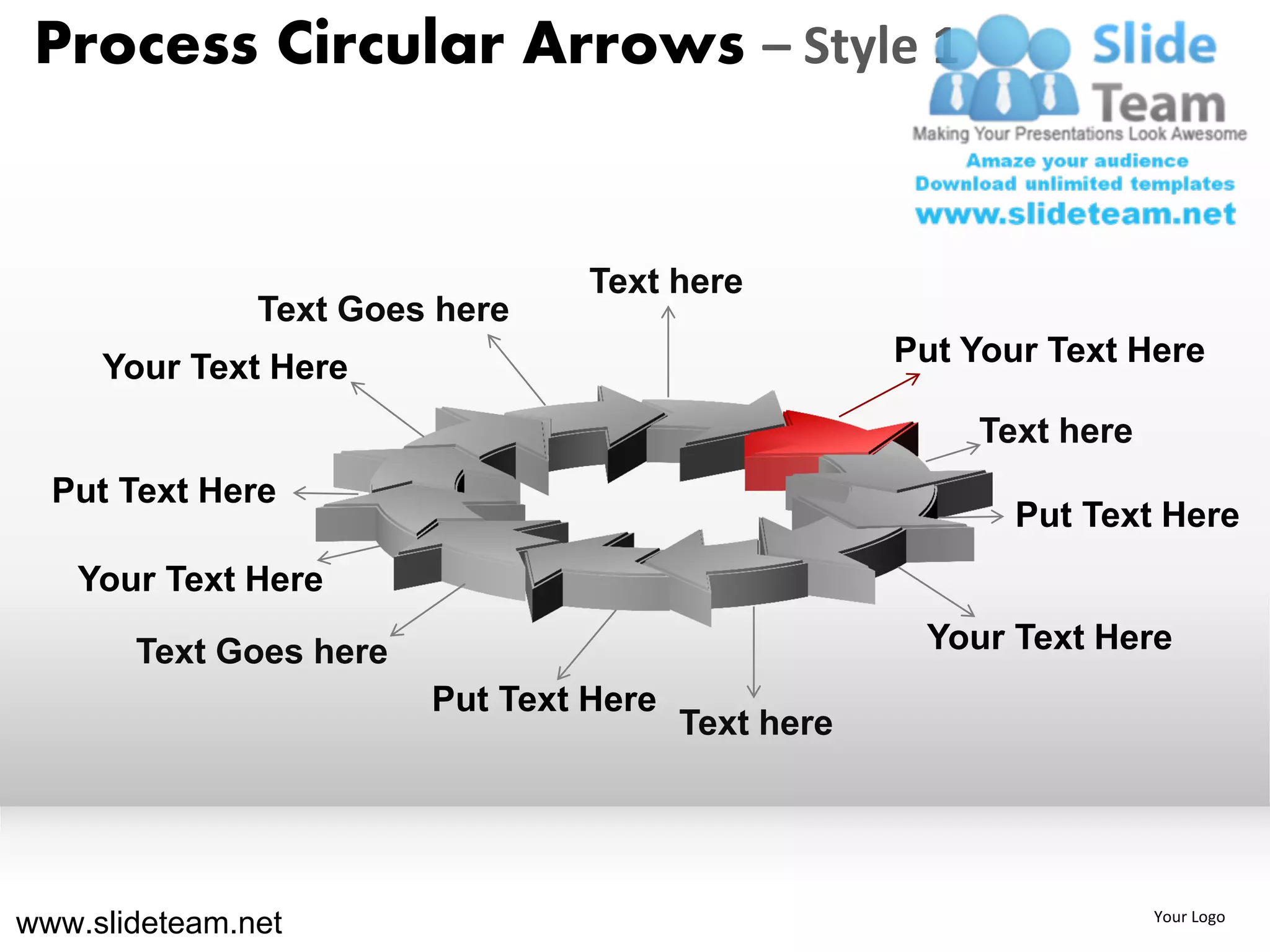 Process Circular Arrows – Style 1


                                 Text here
               Text Goes here
     Your Text Here                                 Put Your Text Here

                                                        Text here
  Put Text Here
                                                           Put Text Here
   Your Text Here

       Text Goes here                                Your Text Here
                        Put Text Here
                                        Text here




www.slideteam.net                                                   Your Logo
 