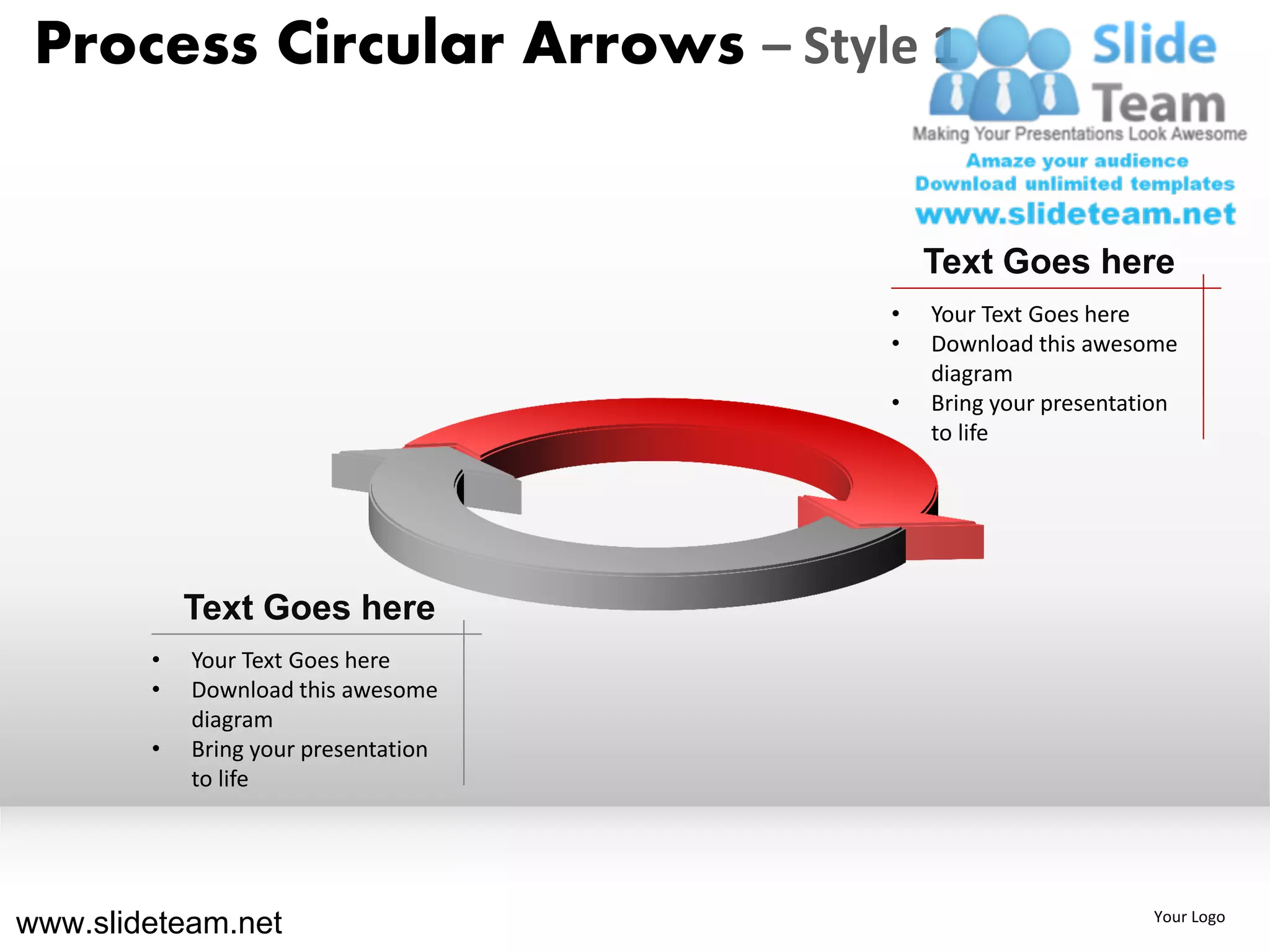 Process Circular Arrows – Style 1


                                          Text Goes here
                                      •   Your Text Goes here
                                      •   Download this awesome
                                          diagram
                                      •   Bring your presentation
                                          to life




            Text Goes here
        •   Your Text Goes here
        •   Download this awesome
            diagram
        •   Bring your presentation
            to life




www.slideteam.net                                             Your Logo
 