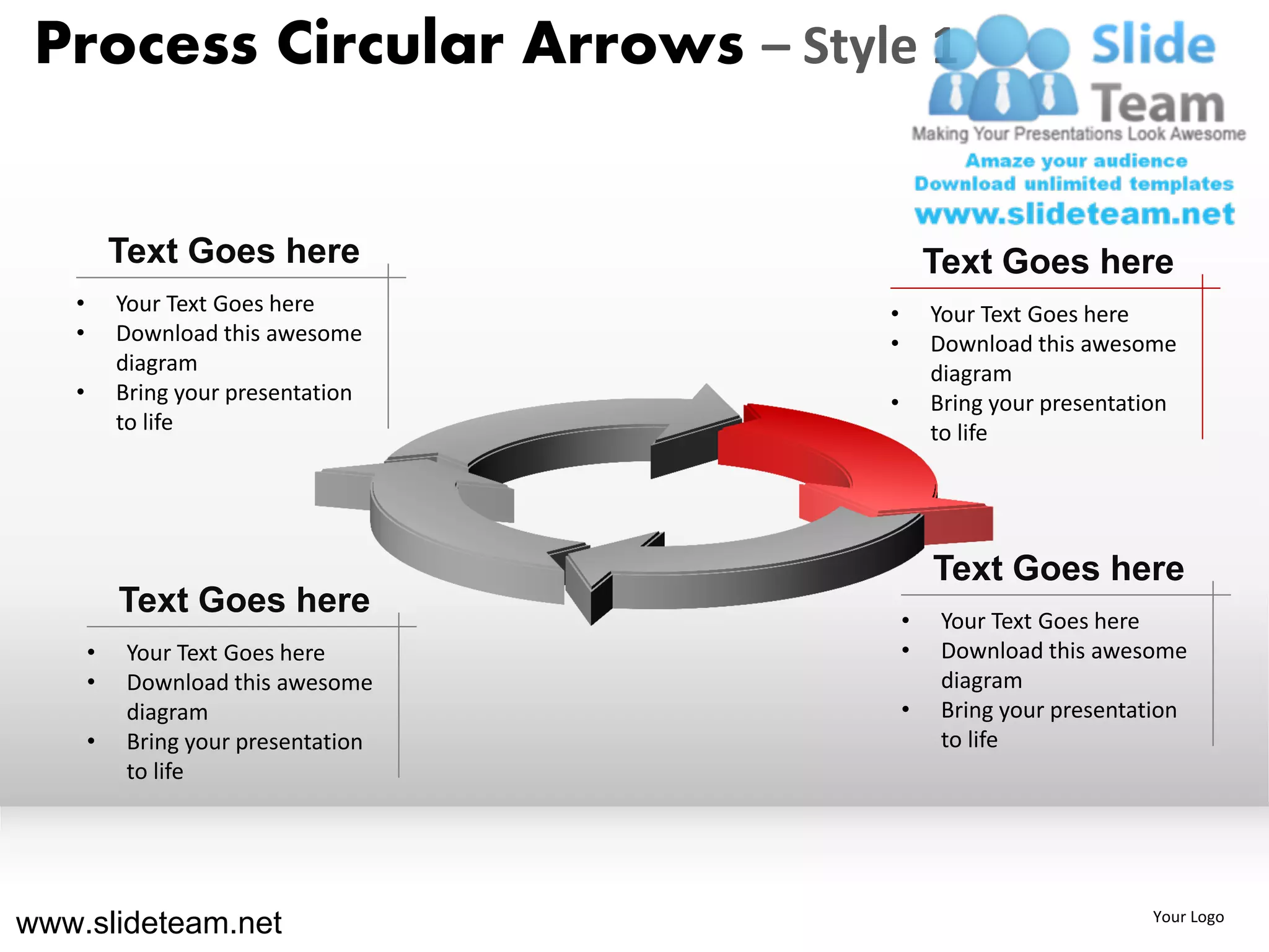 Process Circular Arrows – Style 1


           Text Goes here                     Text Goes here
   •       Your Text Goes here        •       Your Text Goes here
   •       Download this awesome      •       Download this awesome
           diagram                            diagram
   •       Bring your presentation    •       Bring your presentation
           to life                            to life




                                              Text Goes here
           Text Goes here                 •    Your Text Goes here
       •    Your Text Goes here           •    Download this awesome
       •    Download this awesome              diagram
            diagram                       •    Bring your presentation
       •    Bring your presentation            to life
            to life




www.slideteam.net                                                 Your Logo
 
