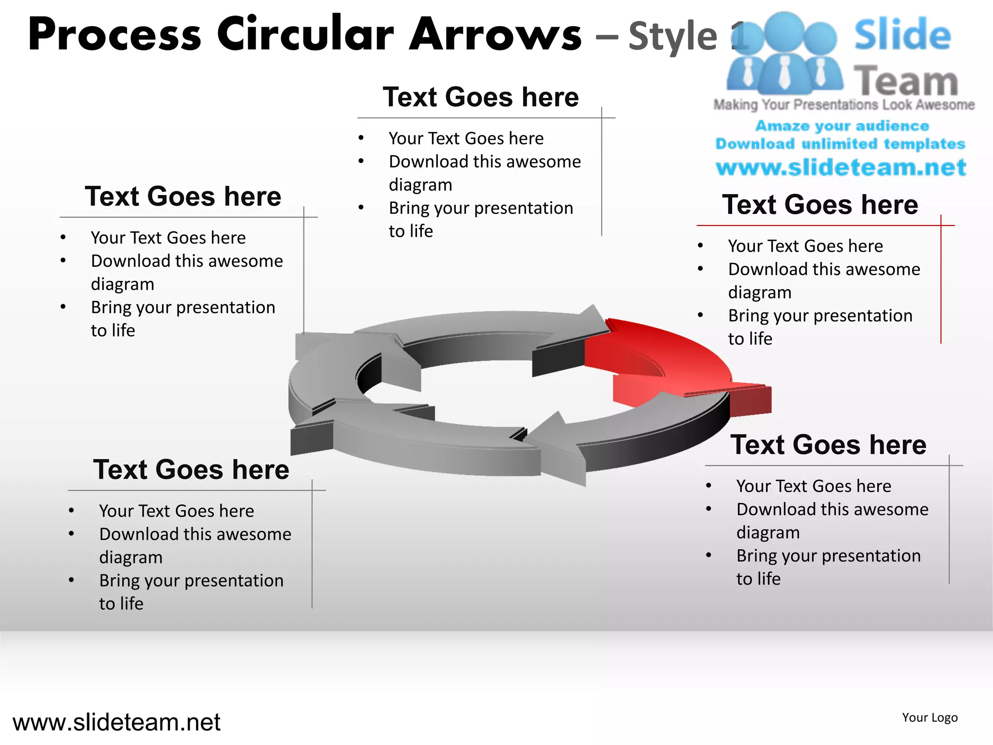 Process Circular Arrows – Style 1
                                          Text Goes here
                                      •   Your Text Goes here
                                      •   Download this awesome
                                          diagram
           Text Goes here             •   Bring your presentation           Text Goes here
   •       Your Text Goes here            to life
                                                                    •       Your Text Goes here
   •       Download this awesome                                    •       Download this awesome
           diagram                                                          diagram
   •       Bring your presentation                                  •       Bring your presentation
           to life                                                          to life




                                                                            Text Goes here
           Text Goes here                                               •    Your Text Goes here
       •    Your Text Goes here                                         •    Download this awesome
       •    Download this awesome                                            diagram
            diagram                                                     •    Bring your presentation
       •    Bring your presentation                                          to life
            to life




www.slideteam.net                                                                               Your Logo
 