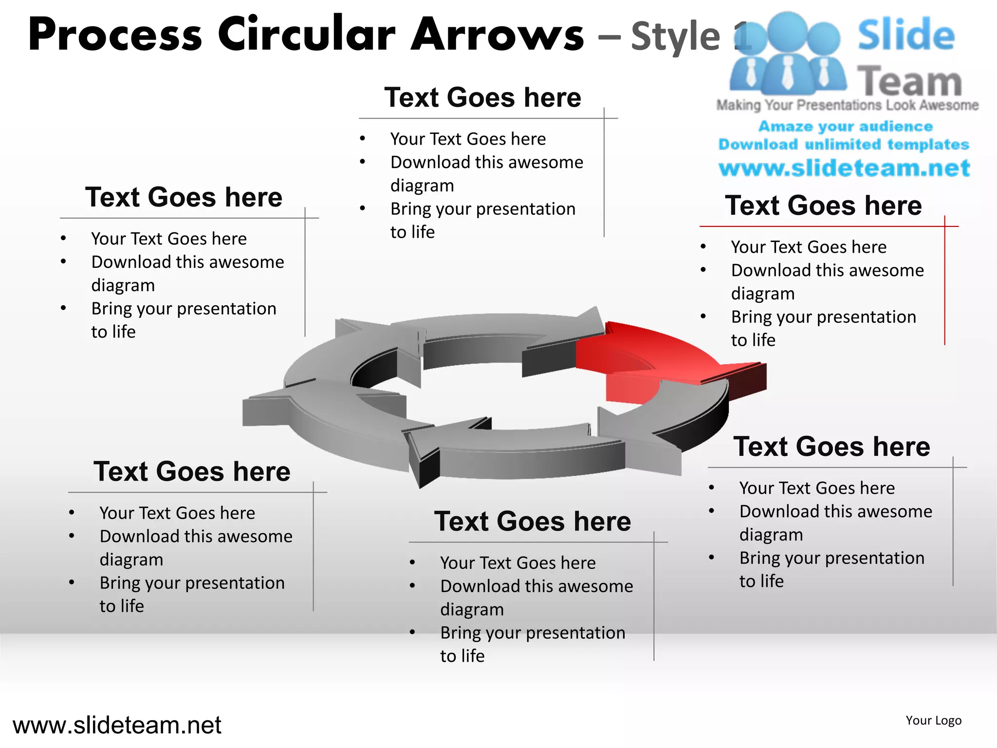 Process Circular Arrows – Style 1
                                          Text Goes here
                                      •   Your Text Goes here
                                      •   Download this awesome
                                          diagram
           Text Goes here             •   Bring your presentation                 Text Goes here
   •       Your Text Goes here            to life
                                                                          •       Your Text Goes here
   •       Download this awesome                                          •       Download this awesome
           diagram                                                                diagram
   •       Bring your presentation                                        •       Bring your presentation
           to life                                                                to life




                                                                                  Text Goes here
           Text Goes here                                                     •    Your Text Goes here
       •    Your Text Goes here                                               •    Download this awesome
       •    Download this awesome
                                                Text Goes here                     diagram
            diagram                         •   Your Text Goes here           •    Bring your presentation
       •    Bring your presentation         •   Download this awesome              to life
            to life                             diagram
                                            •   Bring your presentation
                                                to life


www.slideteam.net                                                                                     Your Logo
 