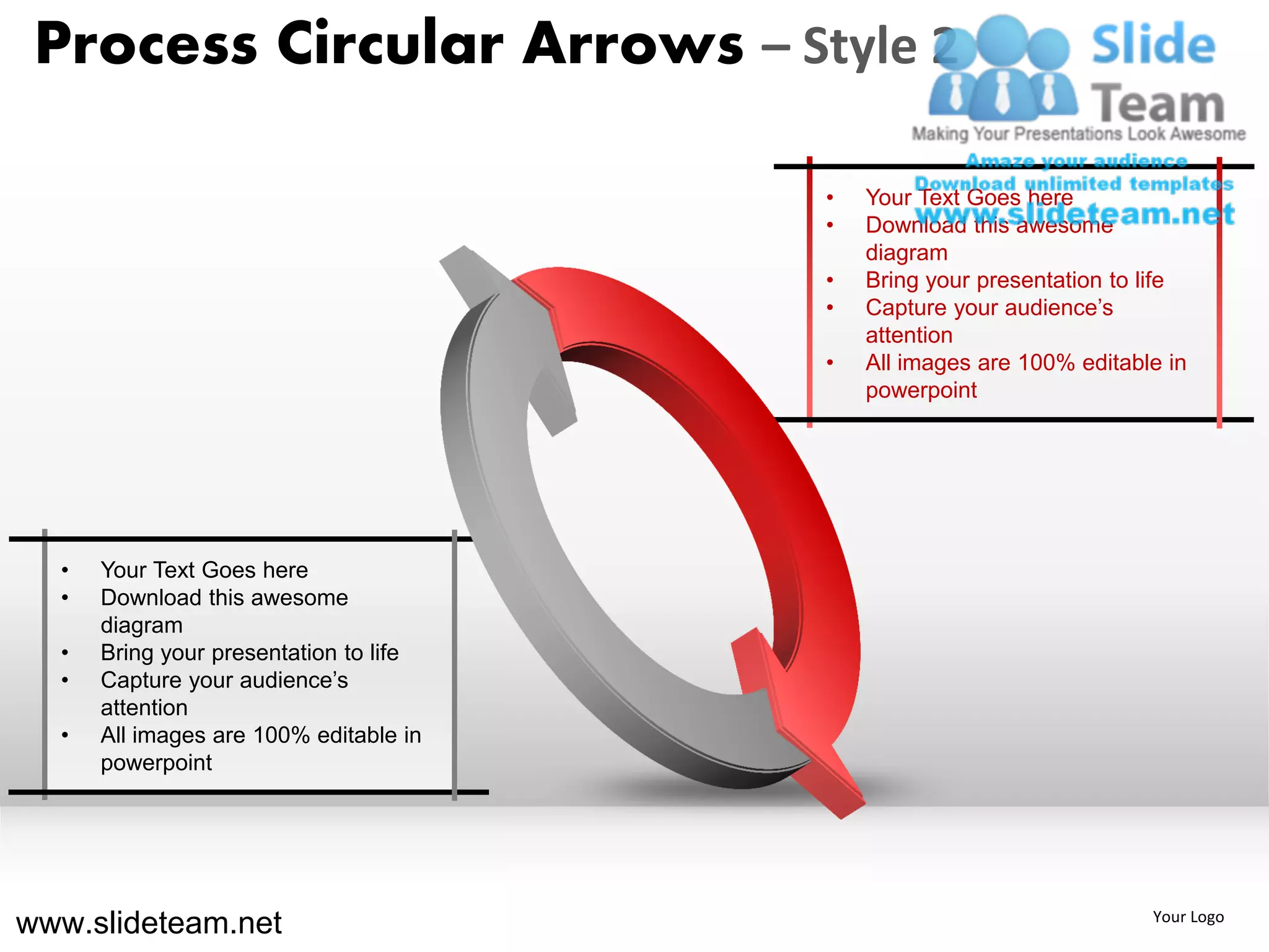 Process Circular Arrows – Style 2

                                        •   Your Text Goes here
                                        •   Download this awesome
                                            diagram
                                        •   Bring your presentation to life
                                        •   Capture your audience’s
                                            attention
                                        •   All images are 100% editable in
                                            powerpoint




  •   Your Text Goes here
  •   Download this awesome
      diagram
  •   Bring your presentation to life
  •   Capture your audience’s
      attention
  •   All images are 100% editable in
      powerpoint




www.slideteam.net                                                      Your Logo
 