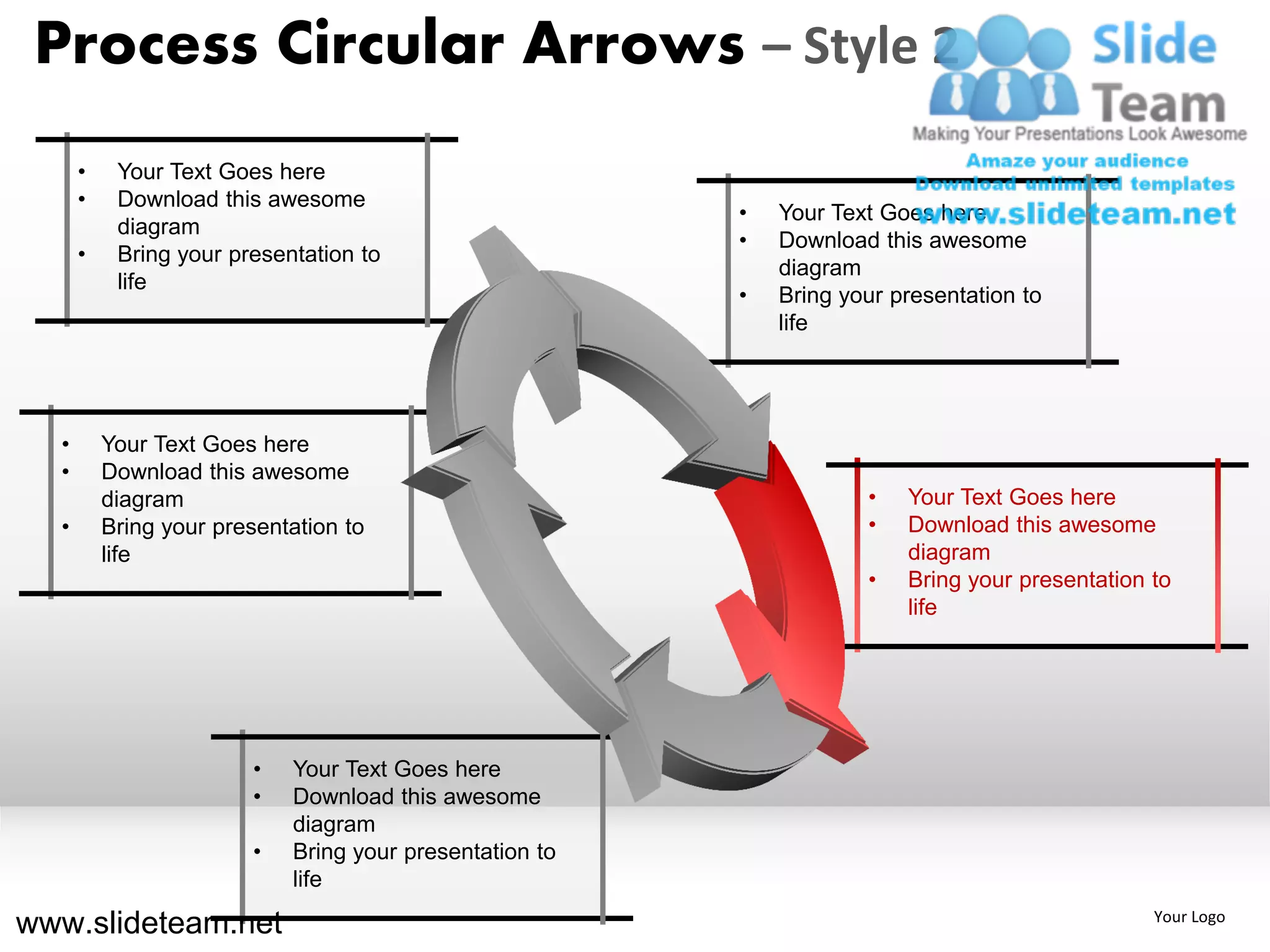 Process Circular Arrows – Style 2
      •    Your Text Goes here
      •    Download this awesome
                                                          •   Your Text Goes here
           diagram
                                                          •   Download this awesome
      •    Bring your presentation to
                                                              diagram
           life
                                                          •   Bring your presentation to
                                                              life




  •       Your Text Goes here
  •       Download this awesome
          diagram                                                     •   Your Text Goes here
  •       Bring your presentation to                                  •   Download this awesome
          life                                                            diagram
                                                                      •   Bring your presentation to
                                                                          life




                         •   Your Text Goes here
                         •   Download this awesome
                             diagram
                         •   Bring your presentation to
                             life

www.slideteam.net                                                                                 Your Logo
 