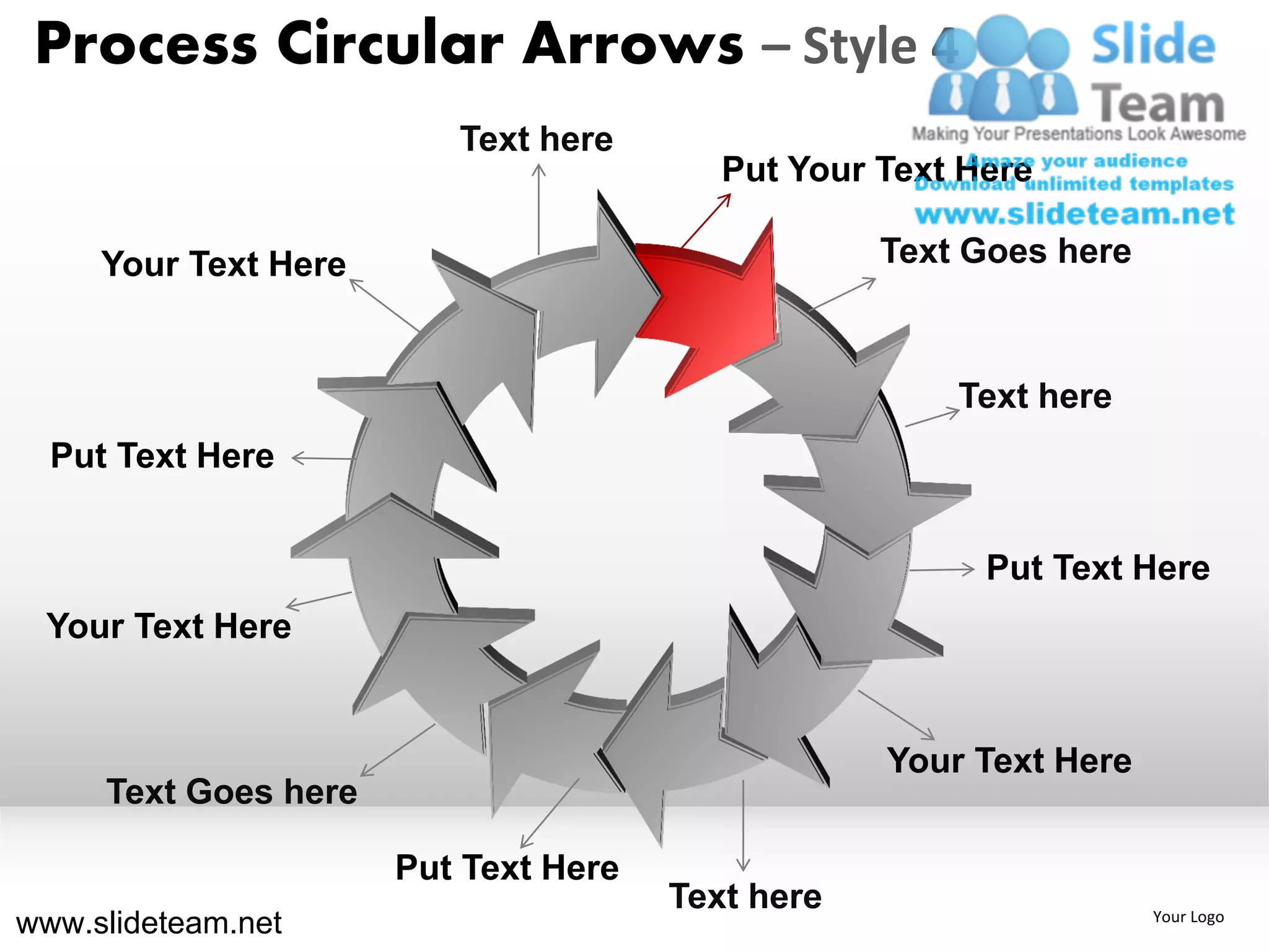 Process Circular Arrows – Style 4
                         Text here
                                         Put Your Text Here

     Your Text Here                               Text Goes here



                                                      Text here
  Put Text Here


                                                        Put Text Here
 Your Text Here


                                                  Your Text Here
     Text Goes here

                      Put Text Here
                                      Text here
www.slideteam.net                                                  Your Logo
 