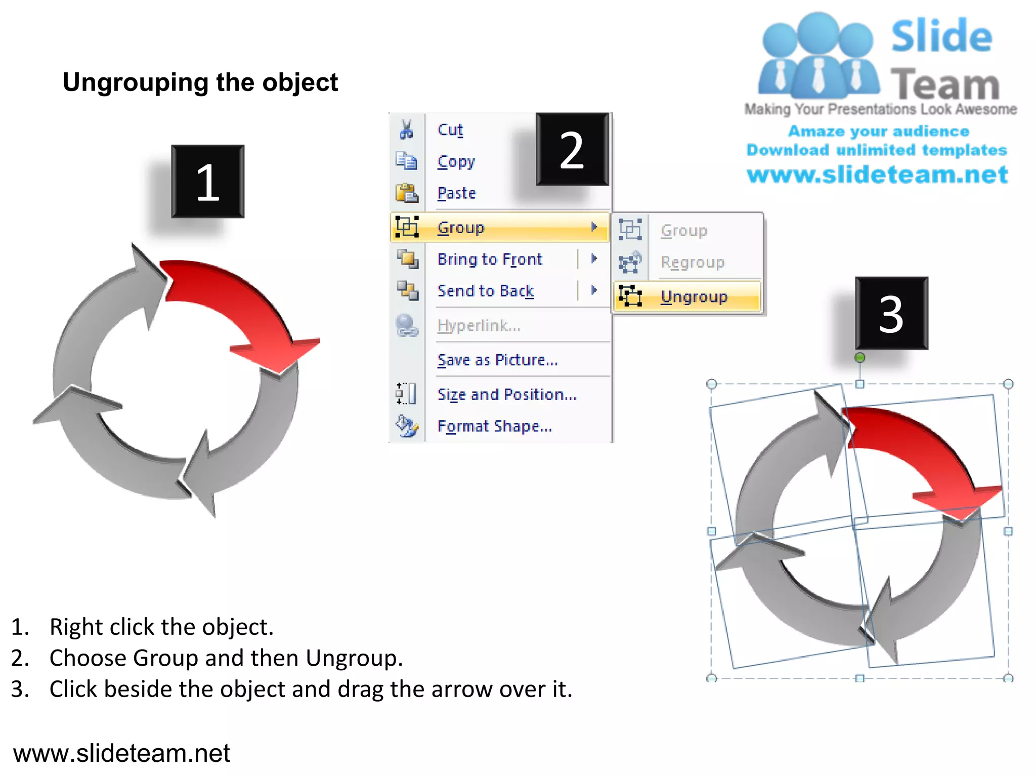 Ungrouping the object

                                                    2
                 1

                                                         3




1. Right click the object.
2. Choose Group and then Ungroup.
3. Click beside the object and drag the arrow over it.

www.slideteam.net
 