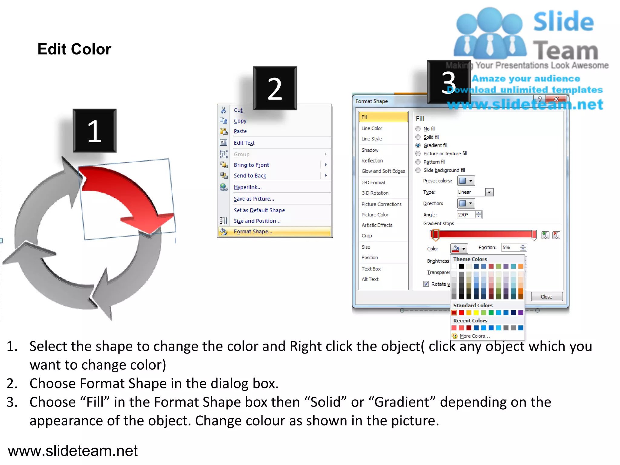 Edit Color

                                         2                           3
            1




1. Select the shape to change the color and Right click the object( click any object which you
   want to change color)
2. Choose Format Shape in the dialog box.
3. Choose “Fill” in the Format Shape box then “Solid” or “Gradient” depending on the
   appearance of the object. Change colour as shown in the picture.
www.slideteam.net
 