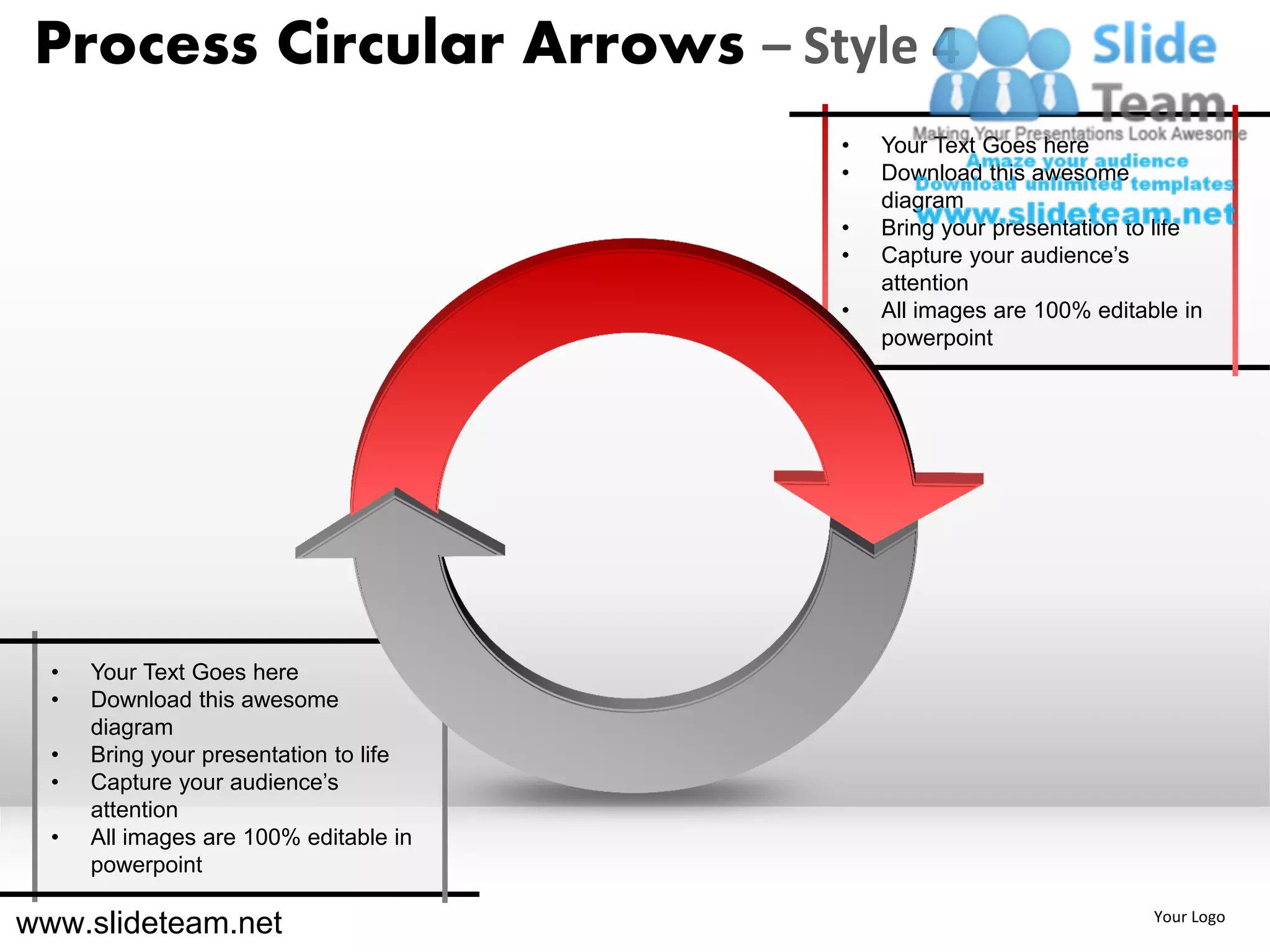 Process Circular Arrows – Style 4
                                        •   Your Text Goes here
                                        •   Download this awesome
                                            diagram
                                        •   Bring your presentation to life
                                        •   Capture your audience’s
                                            attention
                                        •   All images are 100% editable in
                                            powerpoint




  •   Your Text Goes here
  •   Download this awesome
      diagram
  •   Bring your presentation to life
  •   Capture your audience’s
      attention
  •   All images are 100% editable in
      powerpoint

www.slideteam.net                                                     Your Logo
 