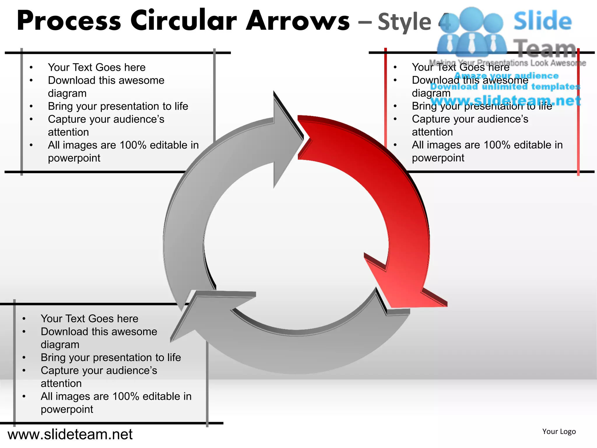 Process Circular Arrows – Style 4
     •    Your Text Goes here               •   Your Text Goes here
     •    Download this awesome             •   Download this awesome
          diagram                               diagram
     •    Bring your presentation to life   •   Bring your presentation to life
     •    Capture your audience’s           •   Capture your audience’s
          attention                             attention
     •    All images are 100% editable in   •   All images are 100% editable in
          powerpoint                            powerpoint




 •       Your Text Goes here
 •       Download this awesome
         diagram
 •       Bring your presentation to life
 •       Capture your audience’s
         attention
 •       All images are 100% editable in
         powerpoint

www.slideteam.net                                                         Your Logo
 
