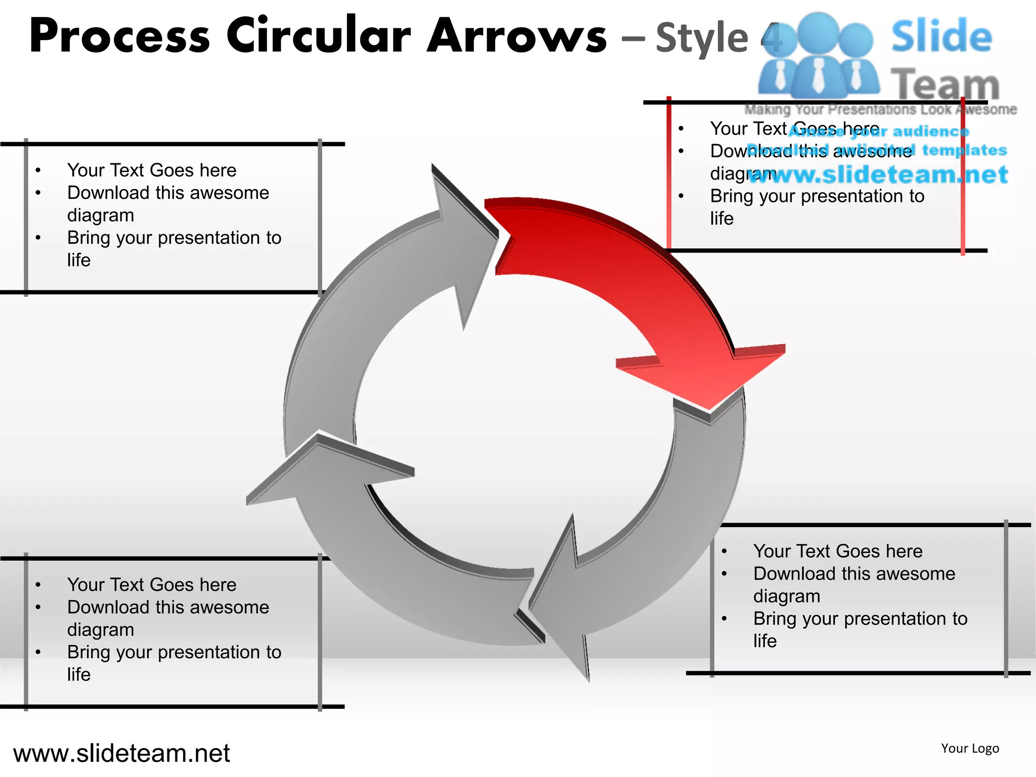 Process Circular Arrows – Style 4
                                  •   Your Text Goes here
                                  •   Download this awesome
 •   Your Text Goes here              diagram
 •   Download this awesome        •   Bring your presentation to
     diagram                          life
 •   Bring your presentation to
     life




                                       •   Your Text Goes here
                                       •   Download this awesome
 •   Your Text Goes here
                                           diagram
 •   Download this awesome
                                       •   Bring your presentation to
     diagram
                                           life
 •   Bring your presentation to
     life



www.slideteam.net                                                  Your Logo
 
