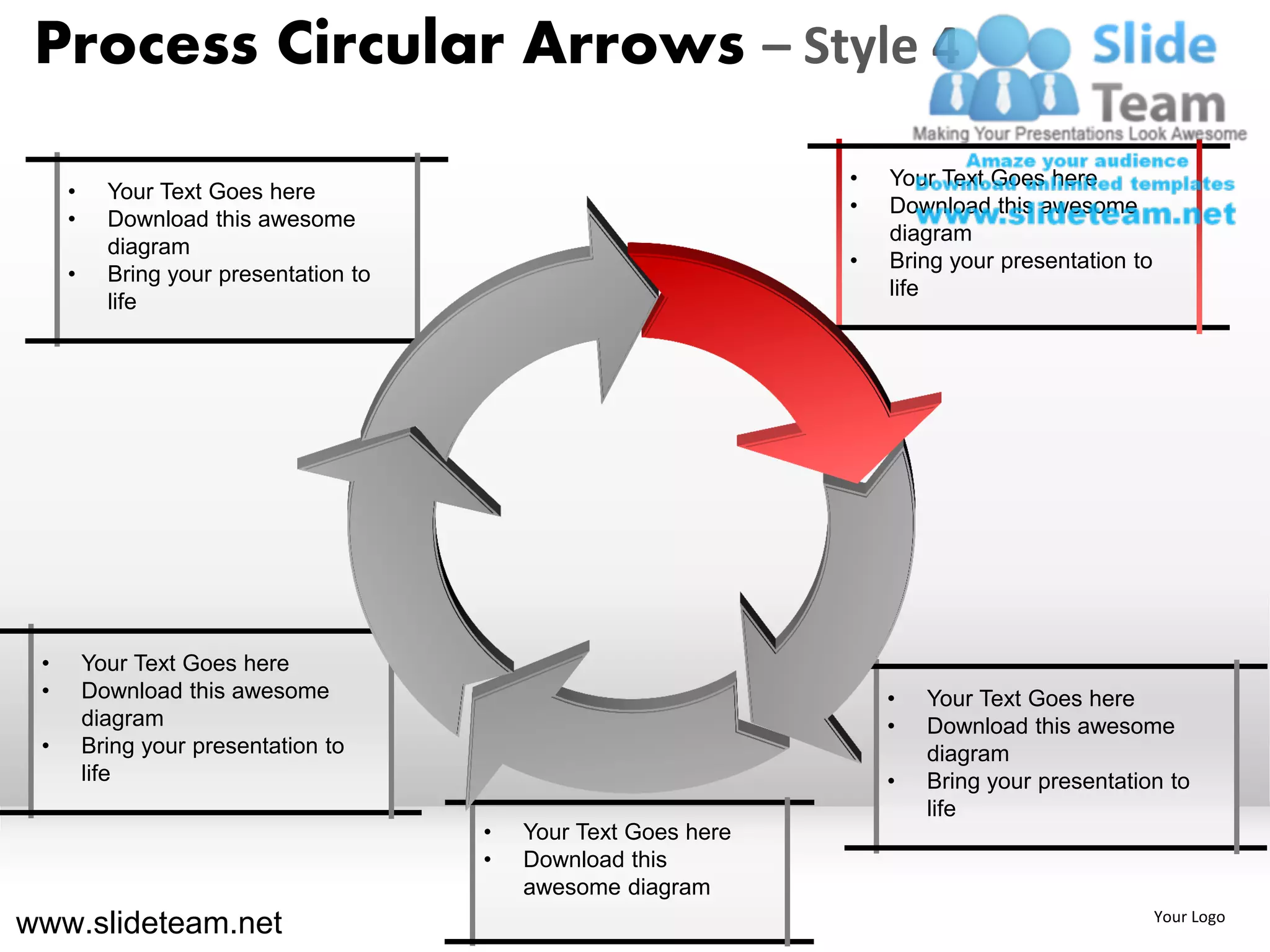 Process Circular Arrows – Style 4
                                                                  •   Your Text Goes here
     •     Your Text Goes here
                                                                  •   Download this awesome
     •     Download this awesome
                                                                      diagram
           diagram
                                                                  •   Bring your presentation to
     •     Bring your presentation to
                                                                      life
           life




 •       Your Text Goes here
 •       Download this awesome                                        •   Your Text Goes here
         diagram                                                      •   Download this awesome
 •       Bring your presentation to                                       diagram
         life                                                         •   Bring your presentation to
                                                                          life
                                        •   Your Text Goes here
                                        •   Download this
                                            awesome diagram
www.slideteam.net                                                                                  Your Logo
 