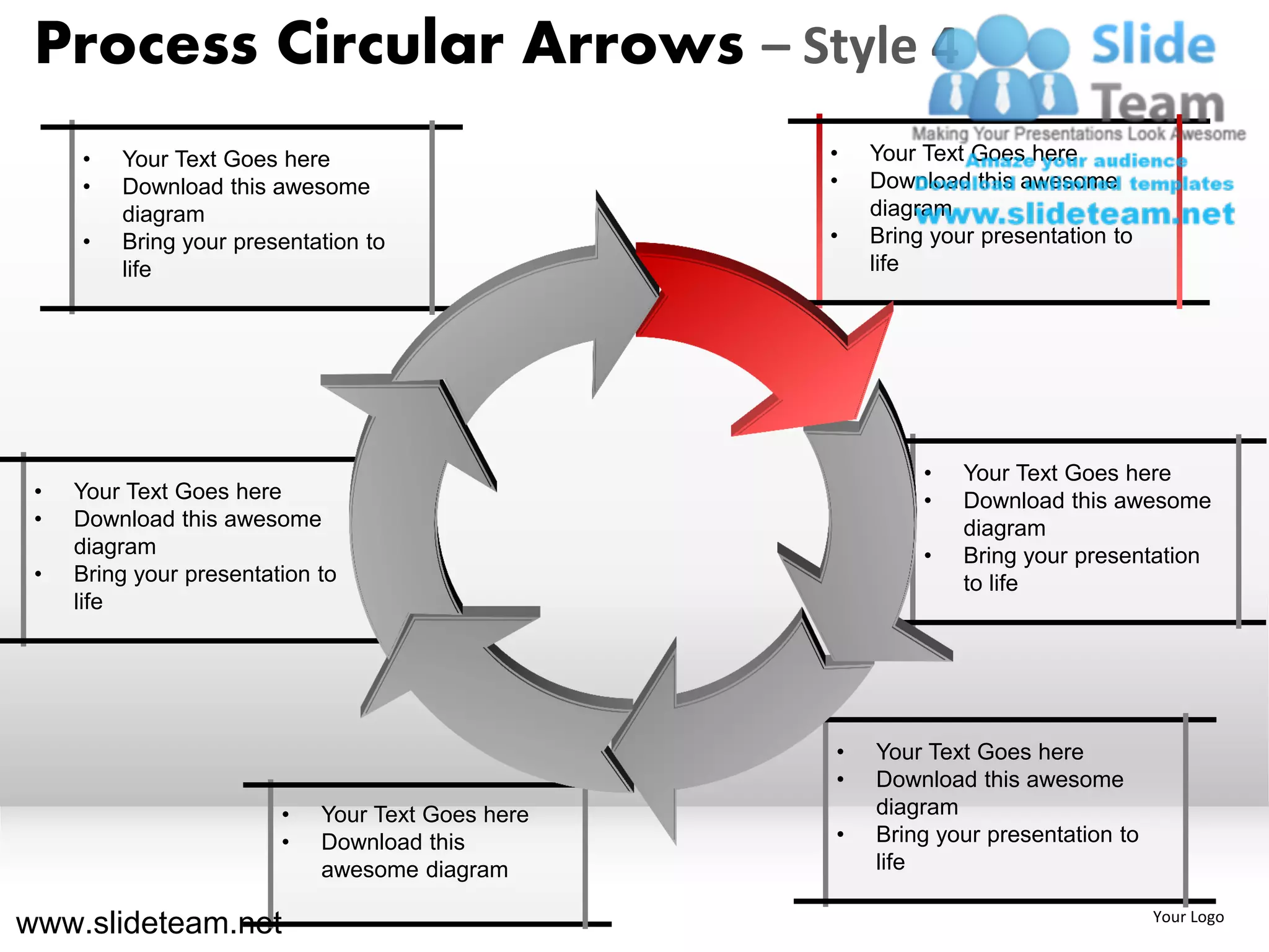 Process Circular Arrows – Style 4
     •   Your Text Goes here                       •   Your Text Goes here
     •   Download this awesome                     •   Download this awesome
         diagram                                       diagram
     •   Bring your presentation to                •   Bring your presentation to
         life                                          life




                                                            •   Your Text Goes here
 •   Your Text Goes here                                    •   Download this awesome
 •   Download this awesome                                      diagram
     diagram                                                •   Bring your presentation
 •   Bring your presentation to                                 to life
     life




                                                   •   Your Text Goes here
                                                   •   Download this awesome
                         •   Your Text Goes here       diagram
                         •   Download this         •   Bring your presentation to
                             awesome diagram           life

www.slideteam.net                                                                   Your Logo
 