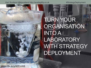 TURN YOUR
ORGANISATION
INTO A
LABORATORY
WITH STRATEGY
DEPLOYMENT
https://flic.kr/p/9ZEmW8
Karl Scotland @kjscotland http://availagility.co.uk #StrategyDeployment
 