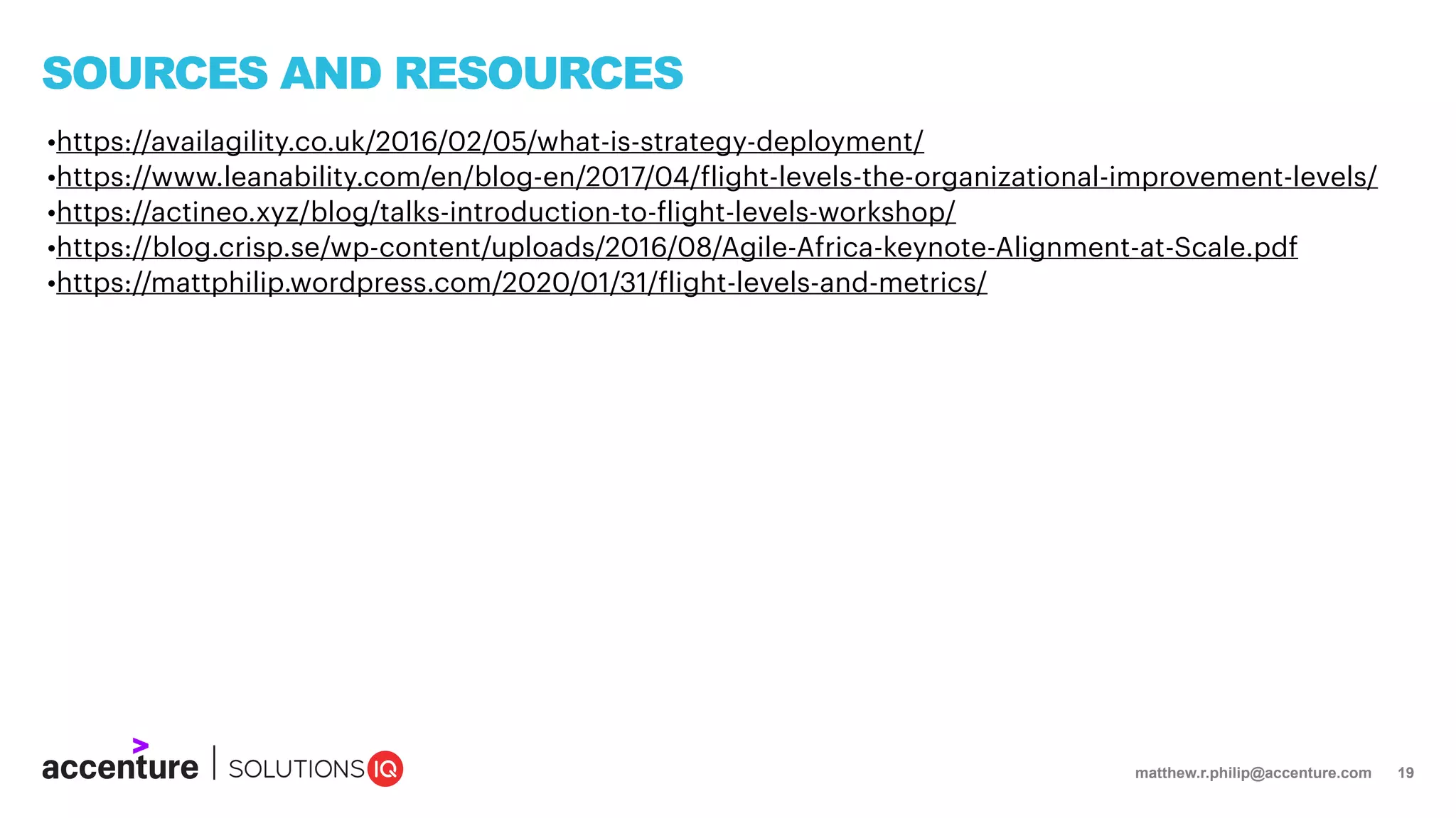 matthew.r.philip@accenture.com 19
SOURCES AND RESOURCES
•https://availagility.co.uk/2016/02/05/what-is-strategy-deployment/
•https://www.leanability.com/en/blog-en/2017/04/flight-levels-the-organizational-improvement-levels/
•https://actineo.xyz/blog/talks-introduction-to-flight-levels-workshop/
•https://blog.crisp.se/wp-content/uploads/2016/08/Agile-Africa-keynote-Alignment-at-Scale.pdf
•https://mattphilip.wordpress.com/2020/01/31/flight-levels-and-metrics/
 