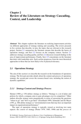 Chapter 2
Review of the Literature on Strategy Cascading,
Context, and Leadership
Abstract This chapter explores the literature on realizing improvement activities
via different approaches of strategy making and cascading. The review proceeds
in ﬁve sections that describe, in turn, the topics that are relevant to this research
project. Section 2.1 summarizes the literature streams that describe the basics of
operations strategy, and Sect. 2.2 focuses on the company context. Section 2.3
addresses strategy cascading quality, and Sect. 2.4 discusses research ﬁndings in the
area of improvement performance. Finally, Sect. 2.5 concentrates on the literature
that deals with leadership style. Each section progresses from the most theoretical
approaches to those that are most likely to be of practical relevance.
2.1 Operations Strategy
The aim of this section is to describe the research on the foundations of operations
strategy. The ﬁrst part provides details about the content and process of operations
strategy; the second part covers the resource-based view, including the notion of
dynamic capabilities.
2.1.1 Strategy Content and Strategy Process
Skinner (1969, p. 139) deﬁnes strategy as follows: “Strategy is a set of plans and
policies by which a company aims to gain advantages over its competitors.” Other
authors describe strategy more pragmatically in terms of answering the questions
“where to go” and “how to get there” (Eisenhardt 1999). Schneider and De Meyer
(1991, p. 308) deﬁne strategic as “environmental events that may have an important
impact on organizational performance.”
The topic of operations strategy is typically viewed as involving two main
aspects: the content of strategy (Porter 1979, 1985, 1998) and the process of
M. Schlickel, Strategy Deployment in Business Units, Contributions to Management
Science, DOI 10.1007/978-3-642-33621-8 2, © Springer-Verlag Berlin Heidelberg 2013
7
 