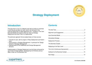 Strategy Deployment


Introduction                                                           Contents
This document is one of a collection that sets out what our business
is and how we go about our work, which can be found in the             The Acid Test................................................................................... 2
Learning Resources on www.sapartners.com. It builds on The Lean
Business Model and explains what we mean by Strategy                   Alignment and Engagement ............................................................. 2
Deployment and how it how it is implemented.
                                                                       Lean Business Model....................................................................... 4
The particular approach that we adopt draws on three sources:
                                                                       Articulating Strategy......................................................................... 4
  The best of Lean, with its origins in Policy Deployment and Hoshin
  Kanri                                                                Deployment Process ........................................................................ 5
  Good practice in Strategic Management, in particular the “Design
  School” of Strategic Management                                      The Business Cockpit ...................................................................... 7
  Selected parts of the Leadership and Change Management
  domains.                                                             Deploying to the Next Level ............................................................. 8

Implementation of Strategy Deployment can be further enhanced by       The Link to Continuous Improvement............................................... 9
use of best of breed software, developed by S A Partners and our
Allies, known as The Business Hub.                                     Software for the Business Cockpit.................................................. 10

                                                                       Next Steps ..................................................................................... 10



                                                                                                                                             © S A Partners 1993-2009
 