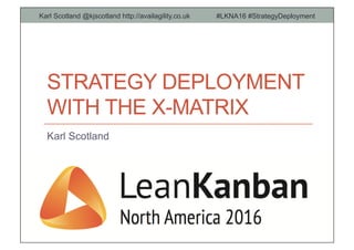 STRATEGY DEPLOYMENT
WITH THE X-MATRIX
Karl Scotland
Karl Scotland @kjscotland http://availagility.co.uk #LKNA16 #StrategyDeployment
 
