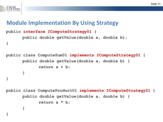 Slide 11




Module Implementation By Using Strategy
public interface IComputeStrategy01 {
       public double getValue(double a, double b);
}

public class ComputeSum01 implements IComputeStrategy01 {
       public double getValue(double a, double b) {
              return a + b;
       }
}

public class ComputeProduct01 implements IComputeStrategy01 {
       public double getValue(double a, double b) {
              return a * b;
       }
}
 