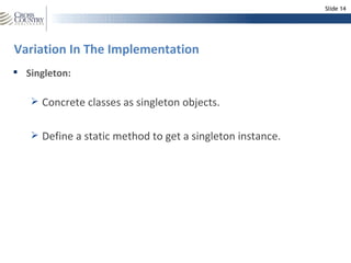 Slide 14




Variation In The Implementation
 Singleton:

    Concrete classes as singleton objects.


    Define a static method to get a singleton instance.
 