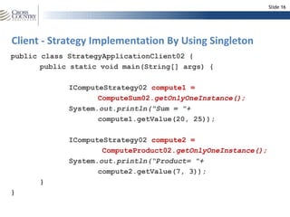 Slide 16




Client - Strategy Implementation By Using Singleton
public class StrategyApplicationClient02 {
       public static void main(String[] args) {

             IComputeStrategy02 compute1 =
                    ComputeSum02.getOnlyOneInstance();
             System.out.println("Sum = "+
                    compute1.getValue(20, 25));

             IComputeStrategy02 compute2 =
                     ComputeProduct02.getOnlyOneInstance();
             System.out.println(“Product= "+
                    compute2.getValue(7, 3));
      }
}
 