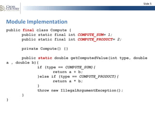Slide 5




Module Implementation
public final class Compute {
       public static final int COMPUTE_SUM= 1;
       public static final int COMPUTE_PRODUCT= 2;

      private Compute() {}

       public static double getComputedValue(int type, double
a , double b){
              if (type == COMPUTE_SUM){
                     return a + b;
              }else if (type == COMPUTE_PRODUCT){
                     return a * b;
              }
              throw new IllegalArgumentException();
       }
}
 
