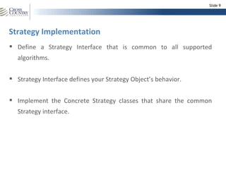 Slide 9




Strategy Implementation
 Define a Strategy Interface that is common to all supported
   algorithms.


 Strategy Interface defines your Strategy Object’s behavior.


 Implement the Concrete Strategy classes that share the common
   Strategy interface.
 