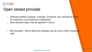 Copyright 2016. Jyaasa Technologies.
http://jy
aasa.com
Open closed principle
- software entities (classes, modules, functions, etc.) should be open
for extension, but closed for modification
- New discount logic may be applied in future
- Not reusable - Same discount strategy can be use in other shopping
mall
 