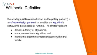 Copyright 2016. Jyaasa Technologies.
http://jy
aasa.com
Wikipedia Definition
the strategy pattern (also known as the policy pattern) is
a software design pattern that enables an algorithm's
behavior to be selected at runtime. The strategy pattern
● defines a family of algorithms,
● encapsulates each algorithm, and
● makes the algorithms interchangeable within that
family.
 