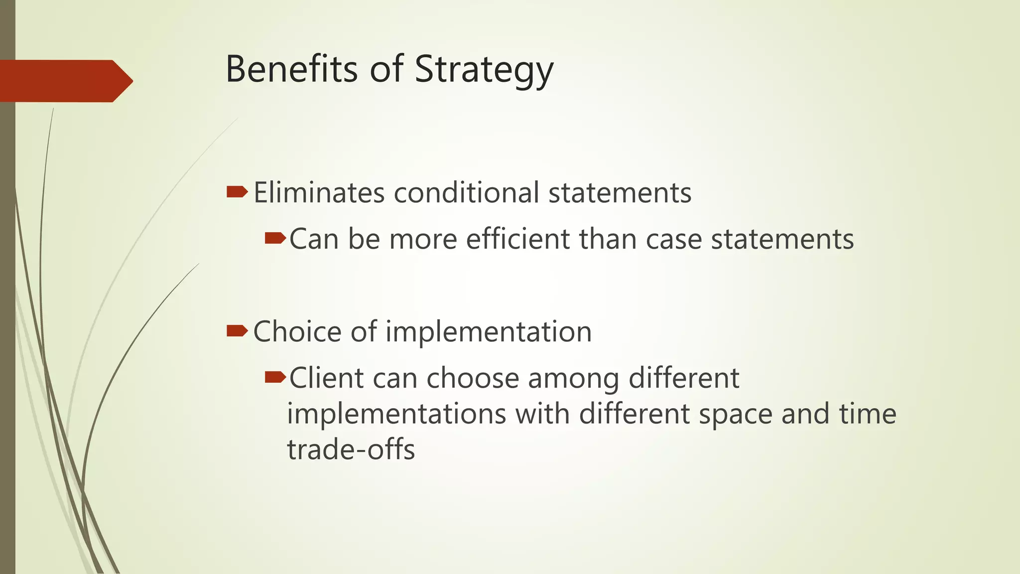 Benefits of Strategy
Eliminates conditional statements
Can be more efficient than case statements
Choice of implementation
Client can choose among different
implementations with different space and time
trade-offs
 