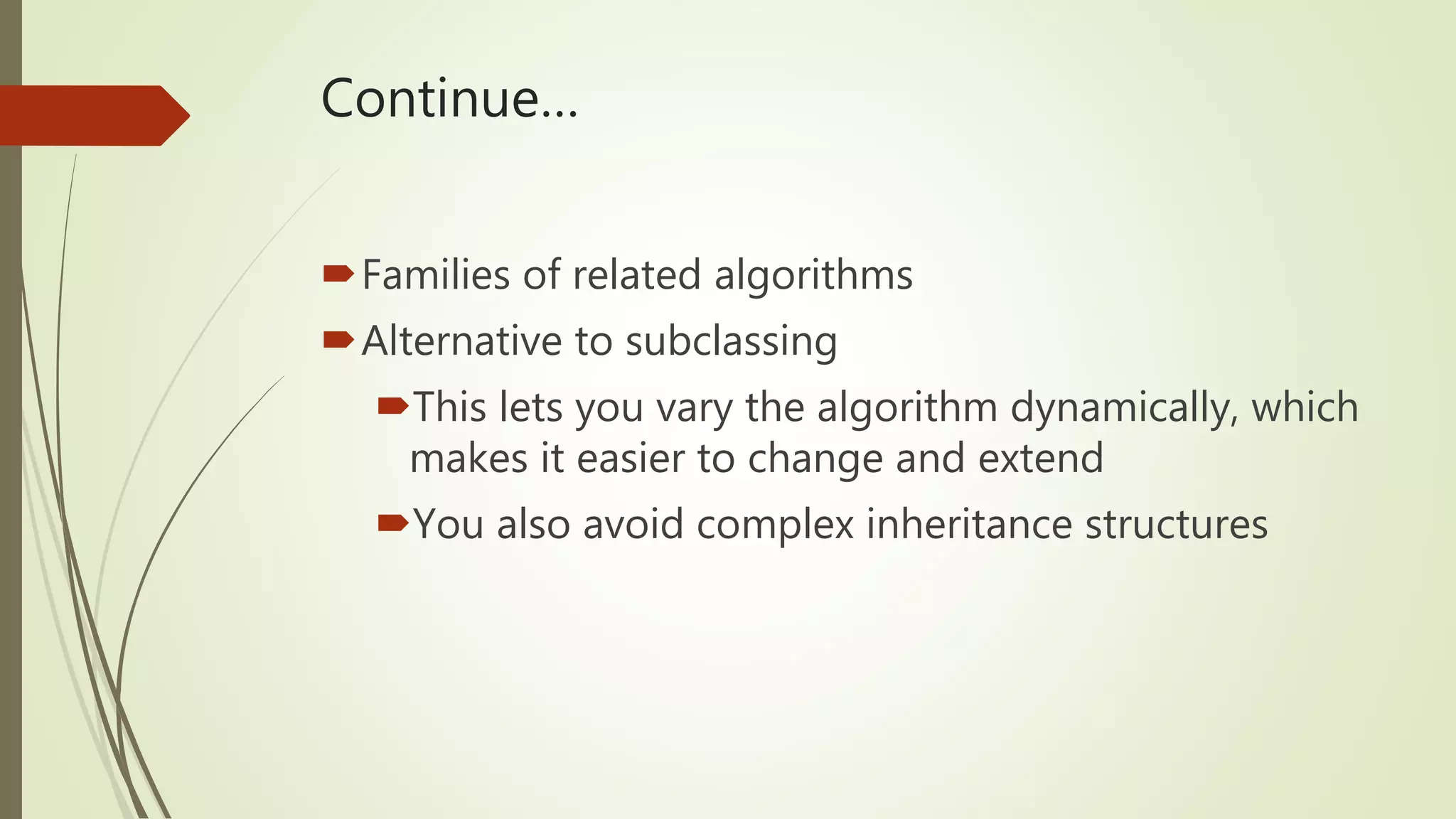Continue…
Families of related algorithms
Alternative to subclassing
This lets you vary the algorithm dynamically, which
makes it easier to change and extend
You also avoid complex inheritance structures
 