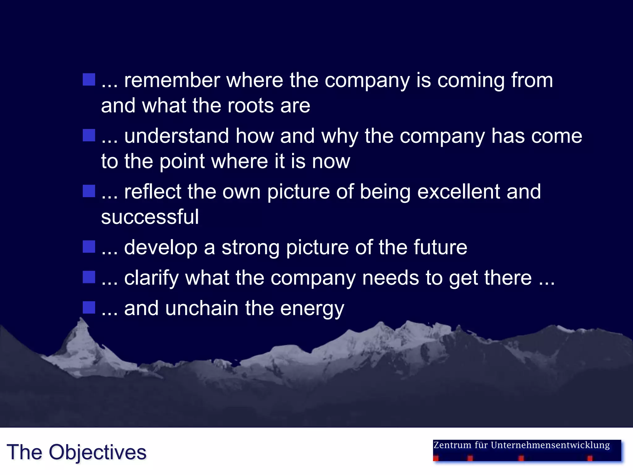  ... remember where the company is coming from
         and what the roots are
        ... understand how and why the company has come
         to the point where it is now
        ... reflect the own picture of being excellent and
         successful
        ... develop a strong picture of the future
        ... clarify what the company needs to get there ...
        ... and unchain the energy




                                            Zentrum für Unternehmensentwicklung
The Objectives
 