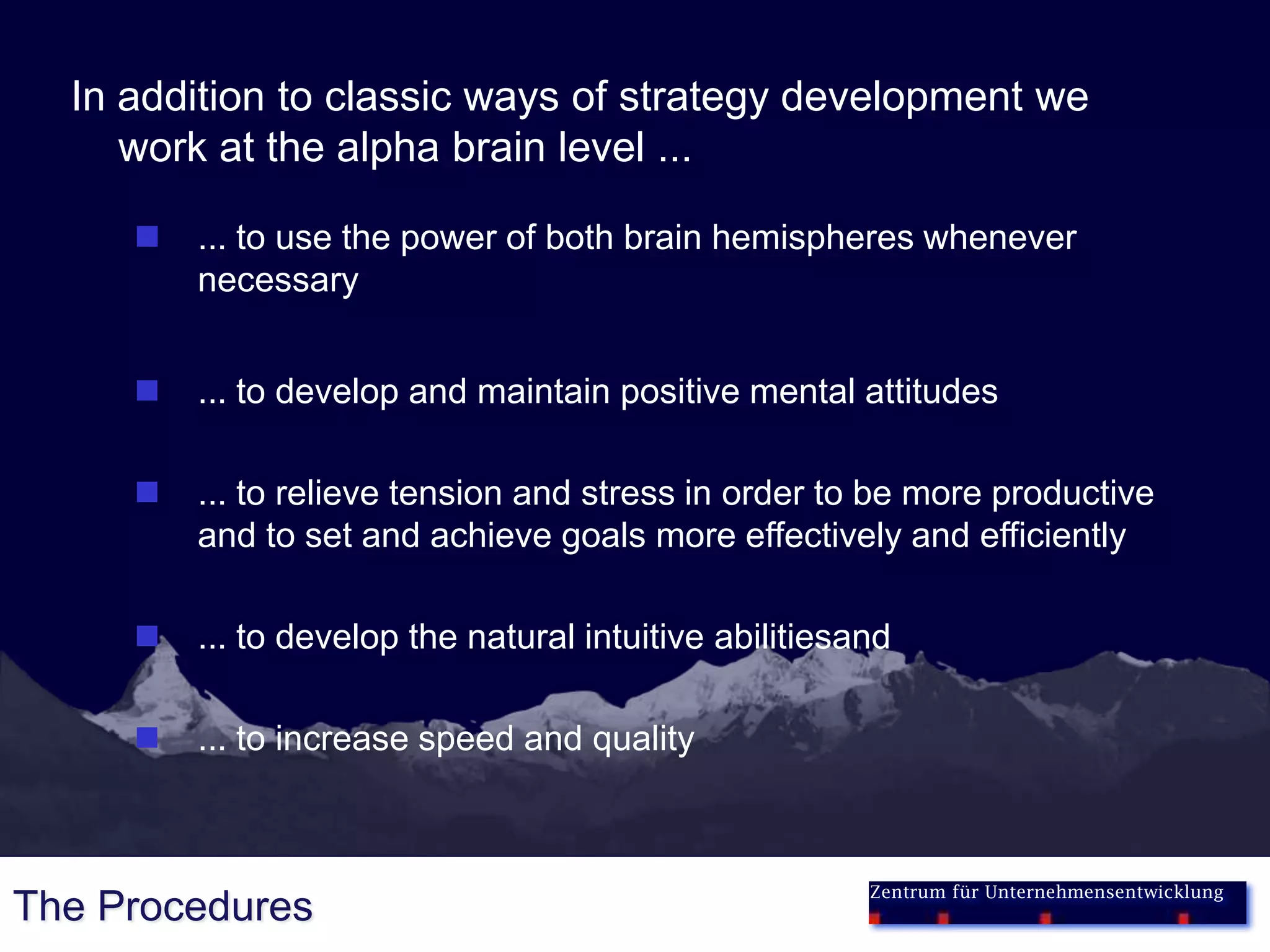 In addition to classic ways of strategy development we
     work at the alpha brain level ...

        ... to use the power of both brain hemispheres whenever
         necessary


        ... to develop and maintain positive mental attitudes

        ... to relieve tension and stress in order to be more productive
         and to set and achieve goals more effectively and efficiently

        ... to develop the natural intuitive abilitiesand

        ... to increase speed and quality



                                                        Zentrum für Unternehmensentwicklung
The Procedures
 