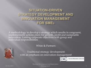 A methodology to develop a strategy which results in congruent,
implementable actions plans for growth, profit and sustainable
innovation. Linking corporate objectives with group and
individual responsibilities
White & Partners
Traditional strategy development
with an emphasis on innovation management!

10/23/2013

Strategy Development and Innovation
Management

1

 