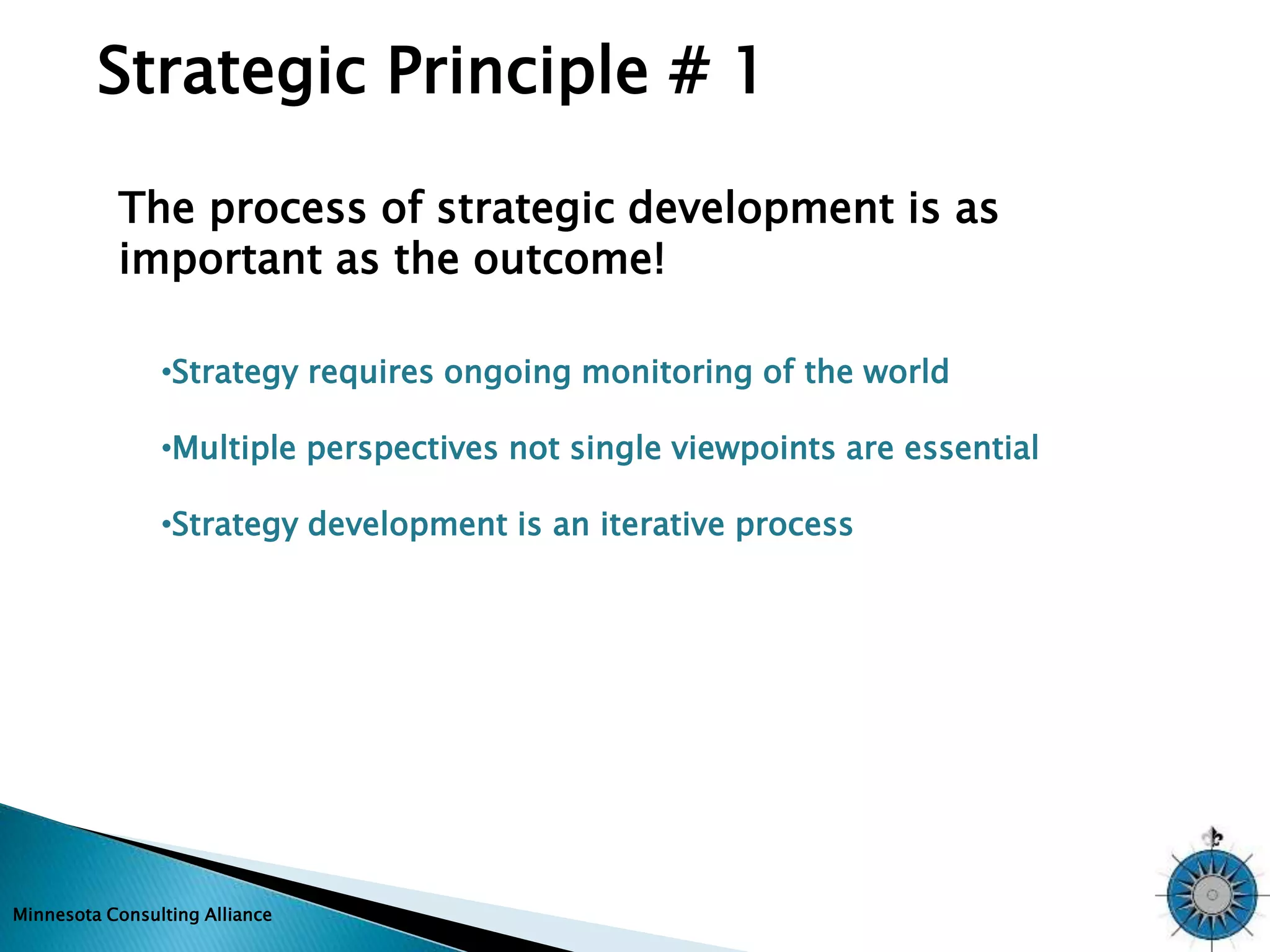 Strategic Principle # 1 
The process of strategic development is as 
important as the outcome! 
•Strategy requires ongoing monitoring of the world 
•Multiple perspectives not single viewpoints are essential 
•Strategy development is an iterative process 
Minnesota Consulting Alliance 
 