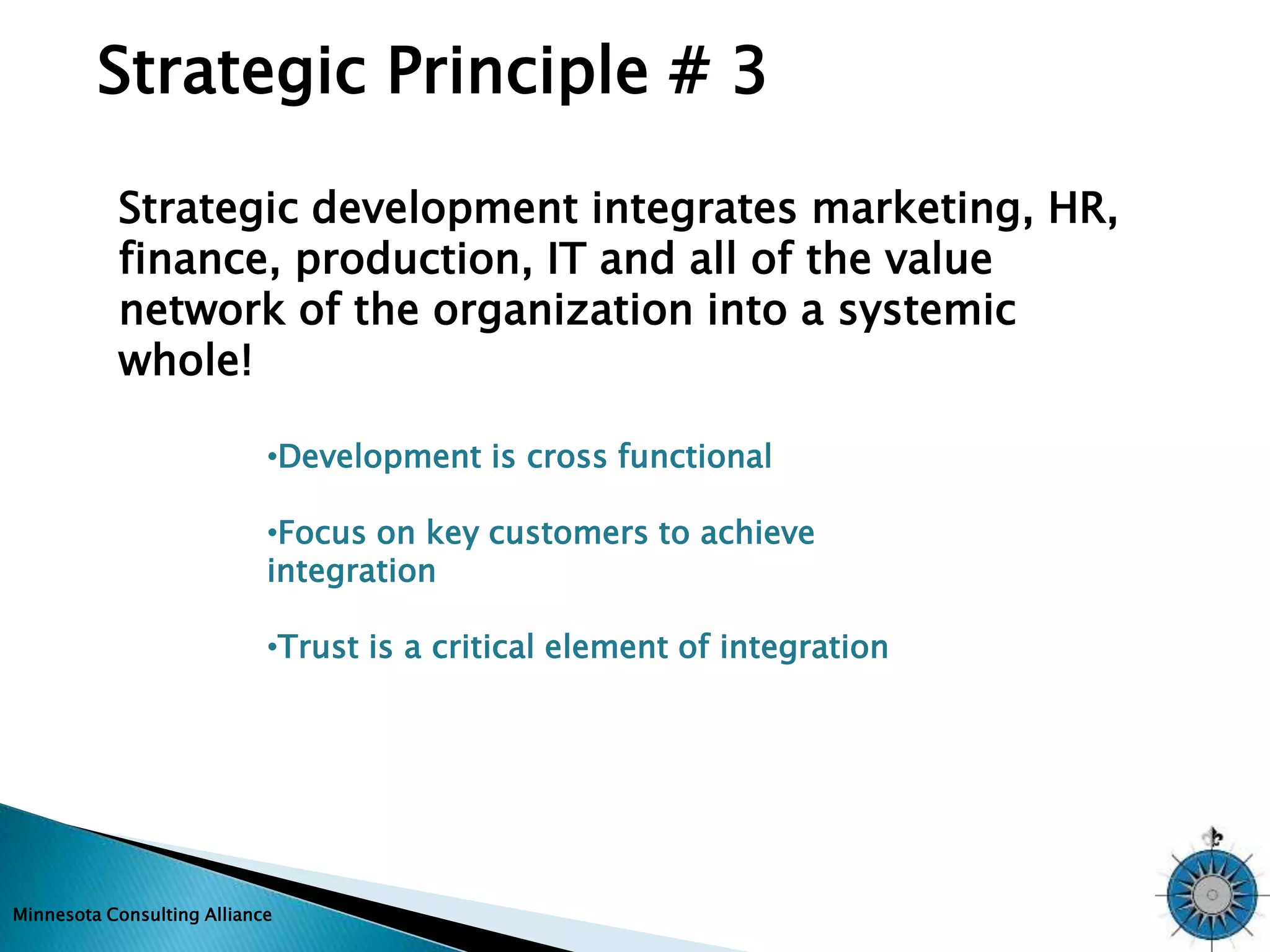 Strategic Principle # 3 
Strategic development integrates marketing, HR, 
finance, production, IT and all of the value 
network of the organization into a systemic 
whole! 
•Development is cross functional 
•Focus on key customers to achieve 
integration 
•Trust is a critical element of integration 
Minnesota Consulting Alliance 
 